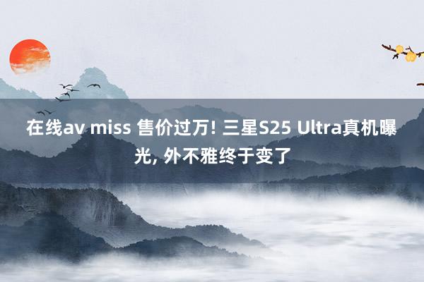 在线av miss 售价过万! 三星S25 Ultra真机曝光， 外不雅终于变了