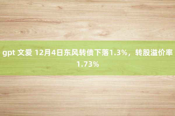 gpt 文爱 12月4日东风转债下落1.3%，转股溢价率1.73%