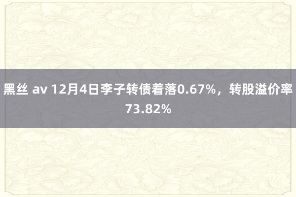 黑丝 av 12月4日李子转债着落0.67%，转股溢价率73.82%