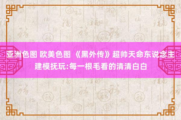 亚洲色图 欧美色图 《黑外传》超帅天命东说念主建模抚玩:每一根毛看的清清白白