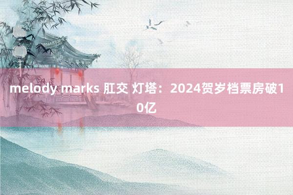 melody marks 肛交 灯塔：2024贺岁档票房破10亿