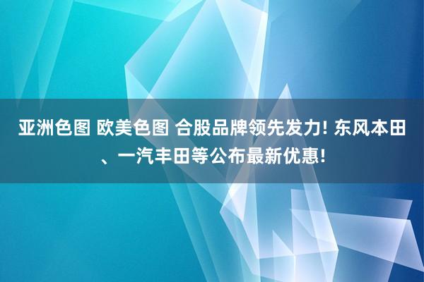 亚洲色图 欧美色图 合股品牌领先发力! 东风本田、一汽丰田等公布最新优惠!