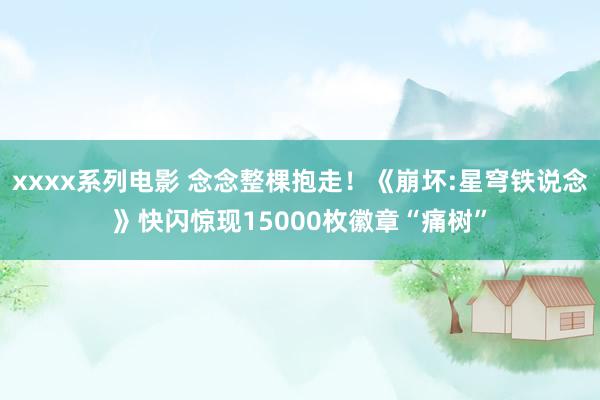 xxxx系列电影 念念整棵抱走！《崩坏:星穹铁说念》快闪惊现15000枚徽章“痛树”