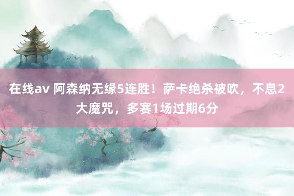 在线av 阿森纳无缘5连胜！萨卡绝杀被吹，不息2大魔咒，多赛1场过期6分