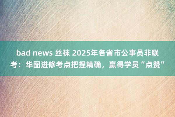 bad news 丝袜 2025年各省市公事员非联考：华图进修考点把捏精确，赢得学员“点赞”