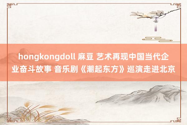 hongkongdoll 麻豆 艺术再现中国当代企业奋斗故事 音乐剧《潮起东方》巡演走进北京