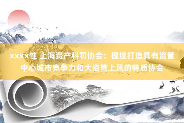 xxxx性 上海资产科罚协会：握续打造具有资管中心城市竞争力和大资管上风的特质协会