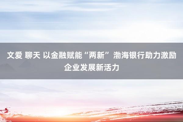 文爱 聊天 以金融赋能“两新” 渤海银行助力激励企业发展新活力