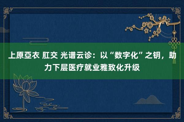 上原亞衣 肛交 光谱云诊：以“数字化”之钥，助力下层医疗就业雅致化升级