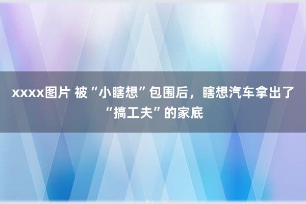 xxxx图片 被“小瞎想”包围后，瞎想汽车拿出了“搞工夫”的家底