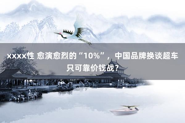 xxxx性 愈演愈烈的“10%”，中国品牌换谈超车只可靠价钱战？