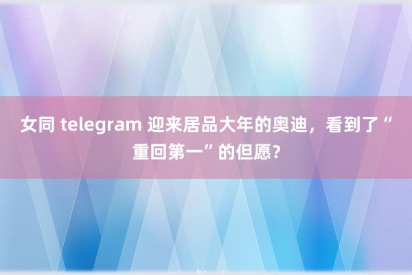 女同 telegram 迎来居品大年的奥迪，看到了“重回第一”的但愿？