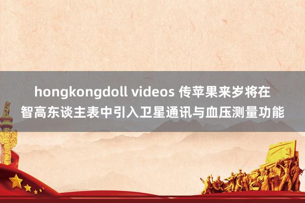 hongkongdoll videos 传苹果来岁将在智高东谈主表中引入卫星通讯与血压测量功能