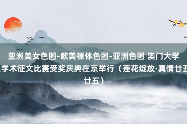 亚洲美女色图-欧美裸体色图-亚洲色图 澳门大学生学术征文比赛受奖庆典在京举行（莲花绽放·真情廿五）