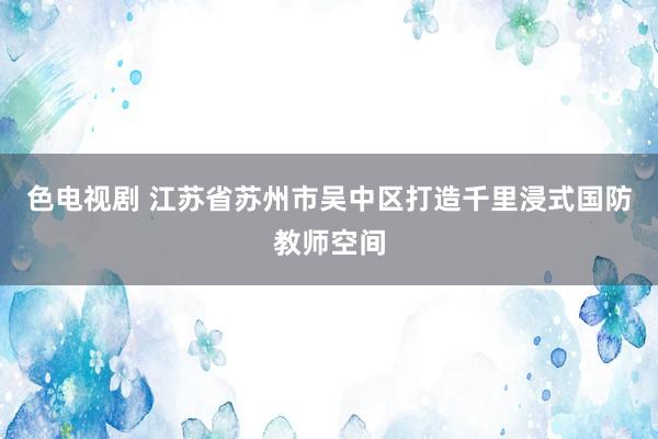 色电视剧 江苏省苏州市吴中区打造千里浸式国防教师空间