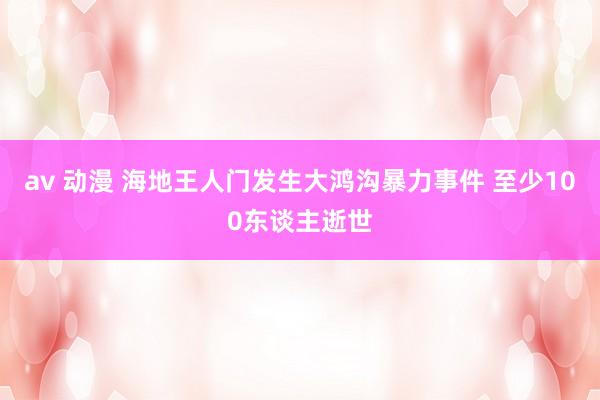 av 动漫 海地王人门发生大鸿沟暴力事件 至少100东谈主逝世