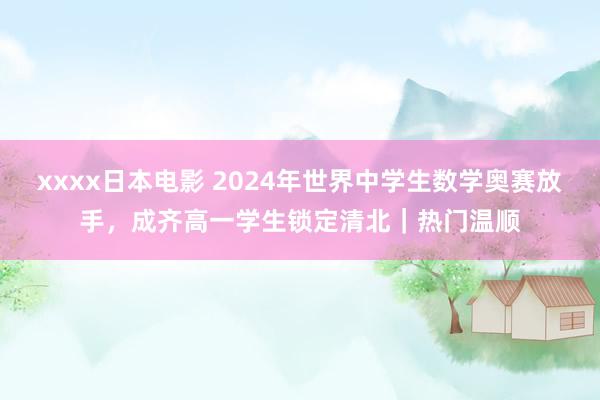 xxxx日本电影 2024年世界中学生数学奥赛放手，成齐高一学生锁定清北｜热门温顺