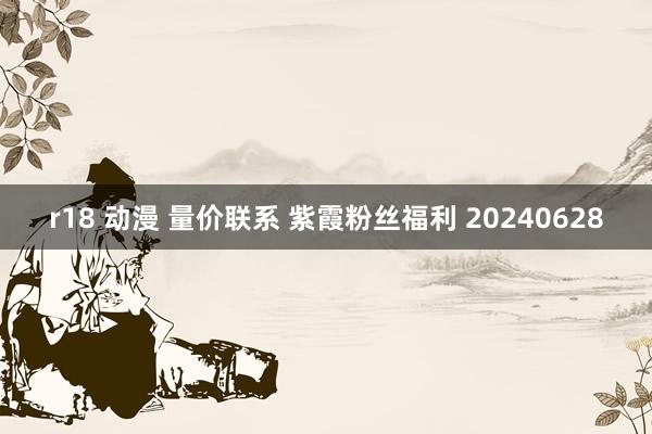 r18 动漫 量价联系 紫霞粉丝福利 20240628