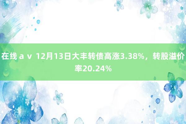 在线ａｖ 12月13日大丰转债高涨3.38%，转股溢价率20.24%