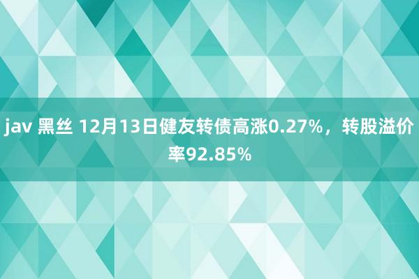 jav 黑丝 12月13日健友转债高涨0.27%，转股溢价率92.85%