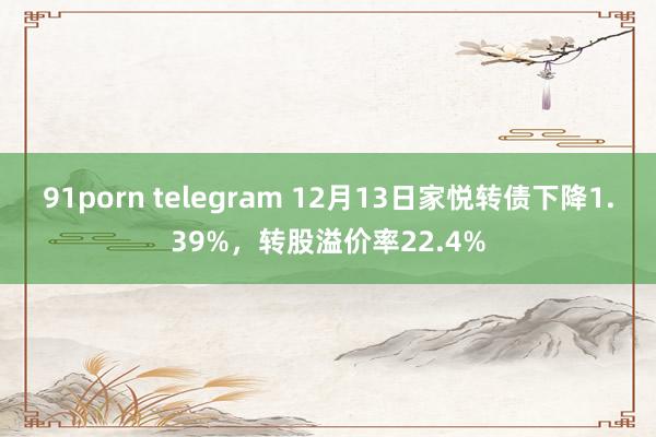 91porn telegram 12月13日家悦转债下降1.39%，转股溢价率22.4%