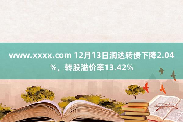 www.xxxx.com 12月13日润达转债下降2.04%，转股溢价率13.42%