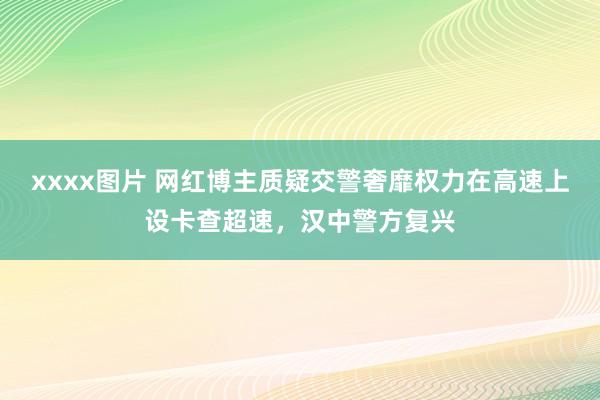 xxxx图片 网红博主质疑交警奢靡权力在高速上设卡查超速，汉中警方复兴