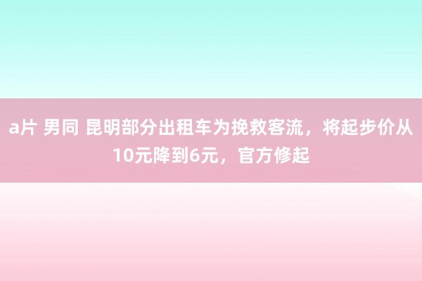 a片 男同 昆明部分出租车为挽救客流，将起步价从10元降到6元，官方修起