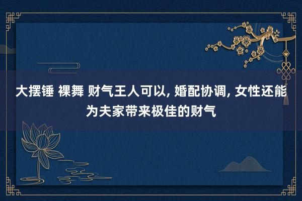 大摆锤 裸舞 财气王人可以， 婚配协调， 女性还能为夫家带来极佳的财气