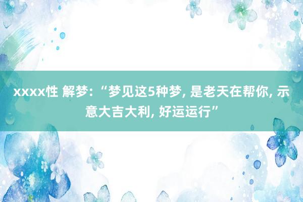 xxxx性 解梦: “梦见这5种梦， 是老天在帮你， 示意大吉大利， 好运运行”