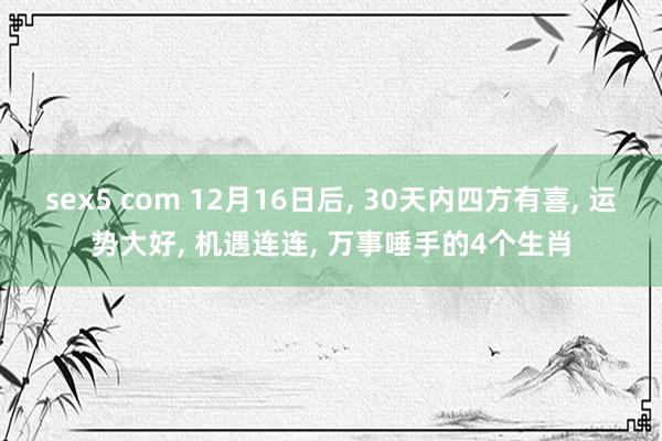 sex5 com 12月16日后， 30天内四方有喜， 运势大好， 机遇连连， 万事唾手的4个生肖