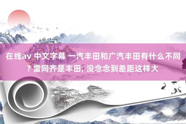 在线av 中文字幕 一汽丰田和广汽丰田有什么不同? 雷同齐是丰田， 没念念到差距这样大