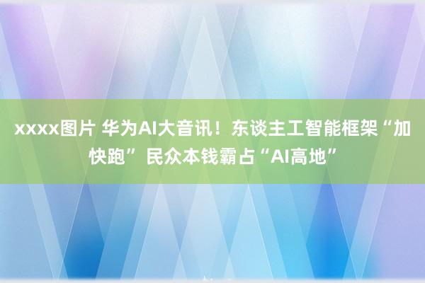 xxxx图片 华为AI大音讯！东谈主工智能框架“加快跑” 民众本钱霸占“AI高地”