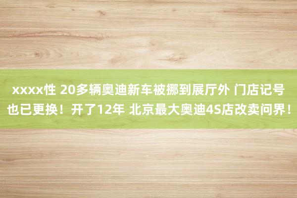 xxxx性 20多辆奥迪新车被挪到展厅外 门店记号也已更换！开了12年 北京最大奥迪4S店改卖问界！