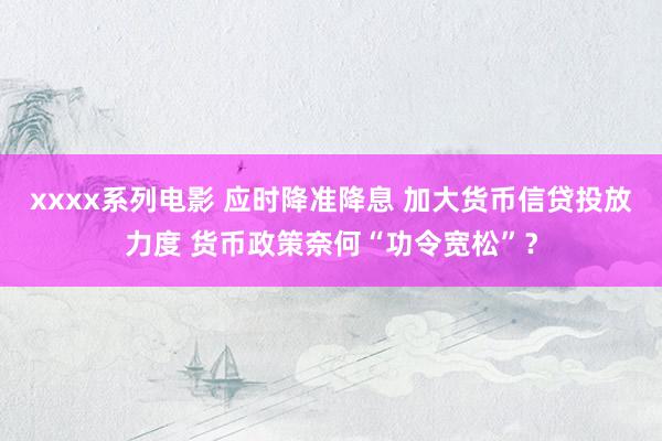 xxxx系列电影 应时降准降息 加大货币信贷投放力度 货币政策奈何“功令宽松”？