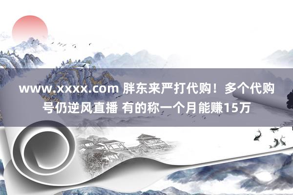 www.xxxx.com 胖东来严打代购！多个代购号仍逆风直播 有的称一个月能赚15万