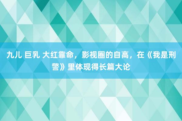 九儿 巨乳 大红靠命，影视圈的自高，在《我是刑警》里体现得长篇大论