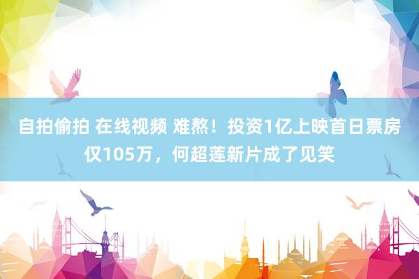 自拍偷拍 在线视频 难熬！投资1亿上映首日票房仅105万，何超莲新片成了见笑