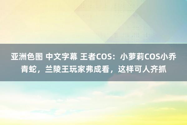 亚洲色图 中文字幕 王者COS：小萝莉COS小乔青蛇，兰陵王玩家弗成看，这样可人齐抓