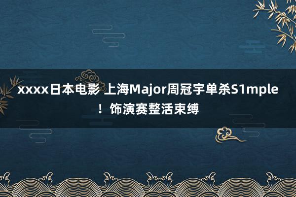 xxxx日本电影 上海Major周冠宇单杀S1mple！饰演赛整活束缚