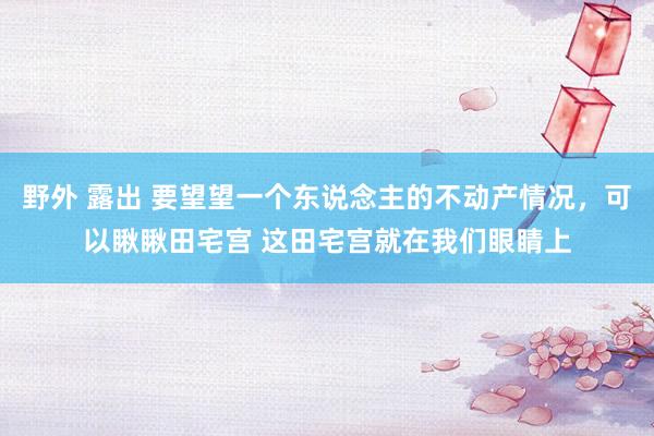 野外 露出 要望望一个东说念主的不动产情况，可以瞅瞅田宅宫 这田宅宫就在我们眼睛上