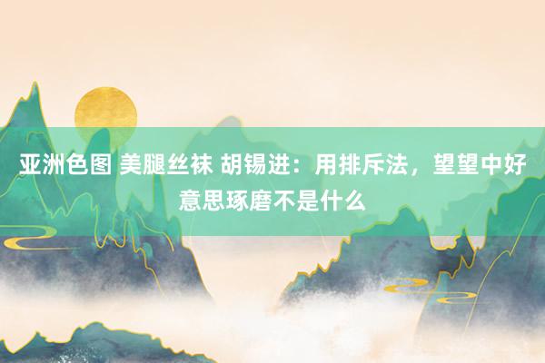 亚洲色图 美腿丝袜 胡锡进：用排斥法，望望中好意思琢磨不是什么