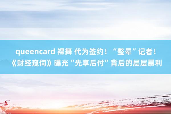 queencard 裸舞 代为签约！“整晕”记者！《财经窥伺》曝光“先享后付”背后的层层暴利