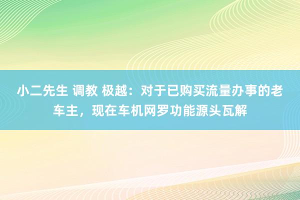 小二先生 调教 极越：对于已购买流量办事的老车主，现在车机网罗功能源头瓦解