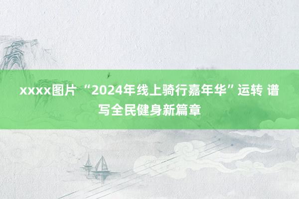 xxxx图片 “2024年线上骑行嘉年华”运转 谱写全民健身新篇章