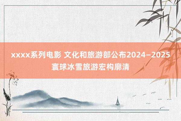 xxxx系列电影 文化和旅游部公布2024—2025寰球冰雪旅游宏构廓清