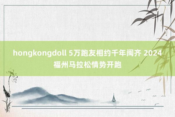 hongkongdoll 5万跑友相约千年闽齐 2024福州马拉松情势开跑