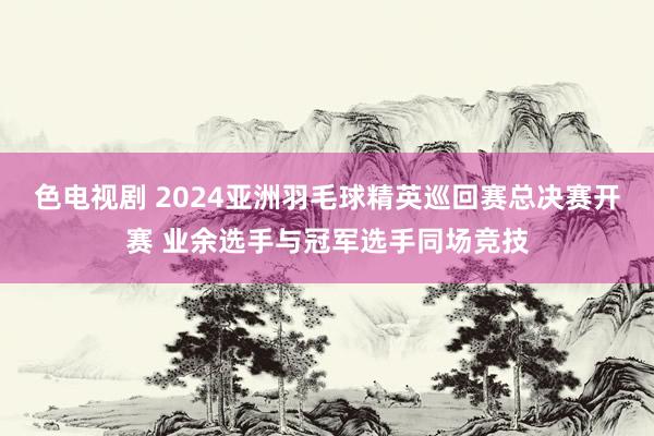 色电视剧 2024亚洲羽毛球精英巡回赛总决赛开赛 业余选手与冠军选手同场竞技