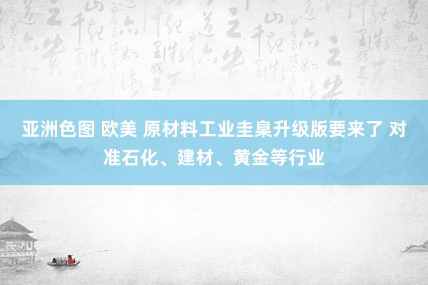 亚洲色图 欧美 原材料工业圭臬升级版要来了 对准石化、建材、黄金等行业