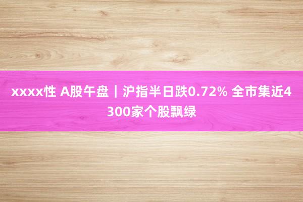 xxxx性 A股午盘｜沪指半日跌0.72% 全市集近4300家个股飘绿